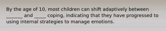 By the age of 10, most children can shift adaptively between _______ and _____ coping, indicating that they have progressed to using internal strategies to manage emotions.