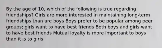 By the age of 10, which of the following is true regarding friendships? Girls are more interested in maintaining long-term friendships than are boys Boys prefer to be popular among peer groups; girls want to have best friends Both boys and girls want to have best friends Mutual loyalty is more important to boys than it is to girls