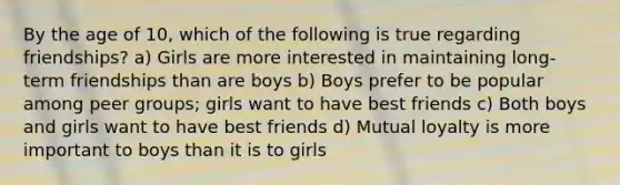 By the age of 10, which of the following is true regarding friendships? a) Girls are more interested in maintaining long-term friendships than are boys b) Boys prefer to be popular among peer groups; girls want to have best friends c) Both boys and girls want to have best friends d) Mutual loyalty is more important to boys than it is to girls