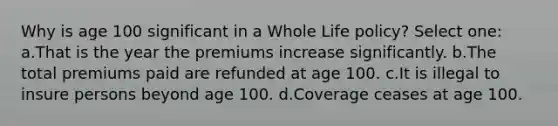 Why is age 100 significant in a Whole Life policy? Select one: a.That is the year the premiums increase significantly. b.The total premiums paid are refunded at age 100. c.It is illegal to insure persons beyond age 100. d.Coverage ceases at age 100.