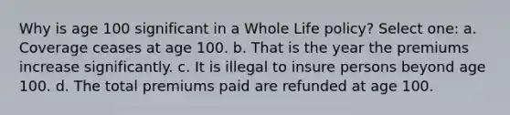 Why is age 100 significant in a Whole Life policy? Select one: a. Coverage ceases at age 100. b. That is the year the premiums increase significantly. c. It is illegal to insure persons beyond age 100. d. The total premiums paid are refunded at age 100.