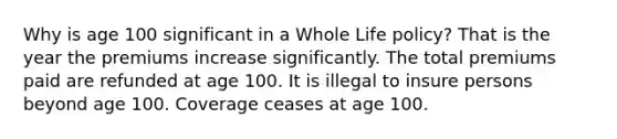 Why is age 100 significant in a Whole Life policy? That is the year the premiums increase significantly. The total premiums paid are refunded at age 100. It is illegal to insure persons beyond age 100. Coverage ceases at age 100.