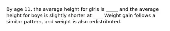 By age 11, the average height for girls is _____ and the average height for boys is slightly shorter at ____ Weight gain follows a similar pattern, and weight is also redistributed.