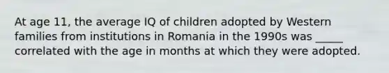 At age 11, the average IQ of children adopted by Western families from institutions in Romania in the 1990s was _____ correlated with the age in months at which they were adopted.