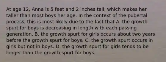 At age 12, Anna is 5 feet and 2 inches tall, which makes her taller than most boys her age. In the context of the pubertal process, this is most likely due to the fact that A. the growth spurt for boys is decreasing in length with each passing generation. B. the growth spurt for girls occurs about two years before the growth spurt for boys. C. the growth spurt occurs in girls but not in boys. D. the growth spurt for girls tends to be longer than the growth spurt for boys.