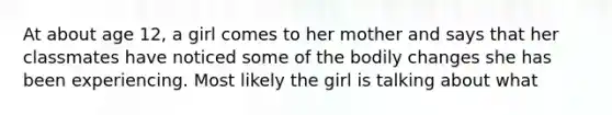 At about age 12, a girl comes to her mother and says that her classmates have noticed some of the bodily changes she has been experiencing. Most likely the girl is talking about what