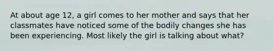 At about age 12, a girl comes to her mother and says that her classmates have noticed some of the bodily changes she has been experiencing. Most likely the girl is talking about what?