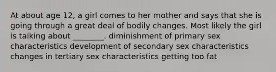 At about age 12, a girl comes to her mother and says that she is going through a great deal of bodily changes. Most likely the girl is talking about ________. diminishment of primary sex characteristics development of secondary sex characteristics changes in tertiary sex characteristics getting too fat