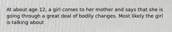 At about age 12, a girl comes to her mother and says that she is going through a great deal of bodily changes. Most likely the girl is talking about