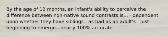 By the age of 12 months, an infant's ability to perceive the difference between non-native sound contrasts is... - dependent upon whether they have siblings - as bad as an adult's - just beginning to emerge - nearly 100% accurate