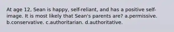 At age 12, Sean is happy, self-reliant, and has a positive self-image. It is most likely that Sean's parents are? a.permissive. b.conservative. c.authoritarian. d.authoritative.