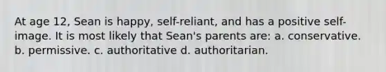 At age 12, Sean is happy, self-reliant, and has a positive self-image. It is most likely that Sean's parents are: a. conservative. b. permissive. c. authoritative d. authoritarian.