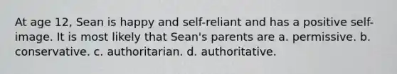 At age 12, Sean is happy and self-reliant and has a positive self-image. It is most likely that Sean's parents are a. permissive. b. conservative. c. authoritarian. d. authoritative.