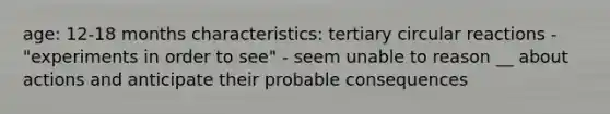 age: 12-18 months characteristics: tertiary circular reactions - "experiments in order to see" - seem unable to reason __ about actions and anticipate their probable consequences