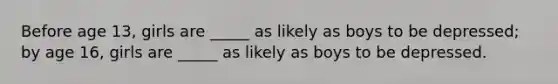 Before age 13, girls are _____ as likely as boys to be depressed; by age 16, girls are _____ as likely as boys to be depressed.