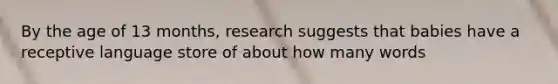 By the age of 13 months, research suggests that babies have a receptive language store of about how many words