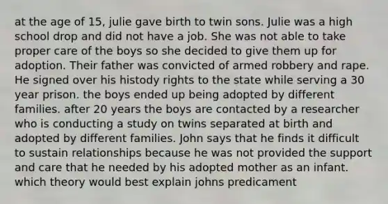 at the age of 15, julie gave birth to twin sons. Julie was a high school drop and did not have a job. She was not able to take proper care of the boys so she decided to give them up for adoption. Their father was convicted of armed robbery and rape. He signed over his histody rights to the state while serving a 30 year prison. the boys ended up being adopted by different families. after 20 years the boys are contacted by a researcher who is conducting a study on twins separated at birth and adopted by different families. John says that he finds it difficult to sustain relationships because he was not provided the support and care that he needed by his adopted mother as an infant. which theory would best explain johns predicament