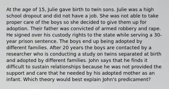 At the age of 15, Julie gave birth to twin sons. Julie was a high school dropout and did not have a job. She was not able to take proper care of the boys so she decided to give them up for adoption. Their father was convicted of armed robbery and rape. He signed over his custody rights to the state while serving a 30-year prison sentence. The boys end up being adopted by different families. After 20 years the boys are contacted by a researcher who is conducting a study on twins separated at birth and adopted by different families. John says that he finds it difficult to sustain relationships because he was not provided the support and care that he needed by his adopted mother as an infant. Which theory would best explain John's predicament?