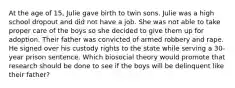 At the age of 15, Julie gave birth to twin sons. Julie was a high school dropout and did not have a job. She was not able to take proper care of the boys so she decided to give them up for adoption. Their father was convicted of armed robbery and rape. He signed over his custody rights to the state while serving a 30-year prison sentence.​ Which biosocial theory would promote that research should be done to see if the boys will be delinquent like their father?​