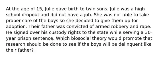 At the age of 15, Julie gave birth to twin sons. Julie was a high school dropout and did not have a job. She was not able to take proper care of the boys so she decided to give them up for adoption. Their father was convicted of armed robbery and rape. He signed over his custody rights to the state while serving a 30-year prison sentence.​ Which biosocial theory would promote that research should be done to see if the boys will be delinquent like their father?​