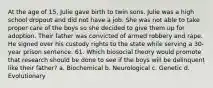 At the age of 15, Julie gave birth to twin sons. Julie was a high school dropout and did not have a job. She was not able to take proper care of the boys so she decided to give them up for adoption. Their father was convicted of armed robbery and rape. He signed over his custody rights to the state while serving a 30-year prison sentence. 61. Which biosocial theory would promote that research should be done to see if the boys will be delinquent like their father? a. Biochemical b. Neurological c. Genetic d. Evolutionary