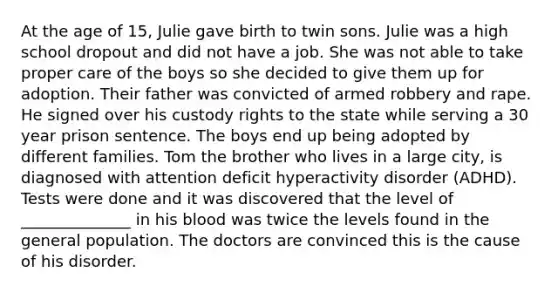 At the age of 15, Julie gave birth to twin sons. Julie was a high school dropout and did not have a job. She was not able to take proper care of the boys so she decided to give them up for adoption. Their father was convicted of armed robbery and rape. He signed over his custody rights to the state while serving a 30 year prison sentence. The boys end up being adopted by different families. Tom the brother who lives in a large city, is diagnosed with attention deficit hyperactivity disorder (ADHD). Tests were done and it was discovered that the level of ______________ in his blood was twice the levels found in the general population. The doctors are convinced this is the cause of his disorder.