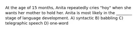 At the age of 15 months, Anita repeatedly cries "hoy" when she wants her mother to hold her. Anita is most likely in the ________ stage of language development. A) syntactic B) babbling C) telegraphic speech D) one-word