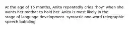 At the age of 15 months, Anita repeatedly cries "hoy" when she wants her mother to hold her. Anita is most likely in the ________ stage of language development. syntactic one-word telegraphic speech babbling