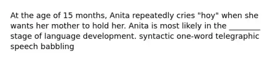 At the age of 15 months, Anita repeatedly cries "hoy" when she wants her mother to hold her. Anita is most likely in the ________ stage of language development. syntactic one-word telegraphic speech babbling