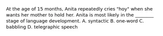 At the age of 15 months, Anita repeatedly cries "hoy" when she wants her mother to hold her. Anita is most likely in the ________ stage of language development. A. syntactic B. one-word C. babbling D. telegraphic speech