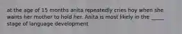 at the age of 15 months anita repeatedly cries hoy when she wants her mother to hold her. Anita is most likely in the _____ stage of language development