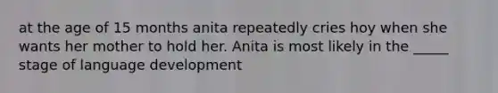 at the age of 15 months anita repeatedly cries hoy when she wants her mother to hold her. Anita is most likely in the _____ stage of language development