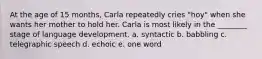 At the age of 15 months, Carla repeatedly cries "hoy" when she wants her mother to hold her. Carla is most likely in the ________ stage of language development. a. syntactic b. babbling c. telegraphic speech d. echoic e. one word