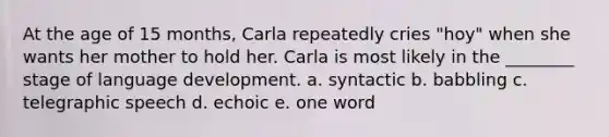 At the age of 15 months, Carla repeatedly cries "hoy" when she wants her mother to hold her. Carla is most likely in the ________ stage of language development. a. syntactic b. babbling c. telegraphic speech d. echoic e. one word