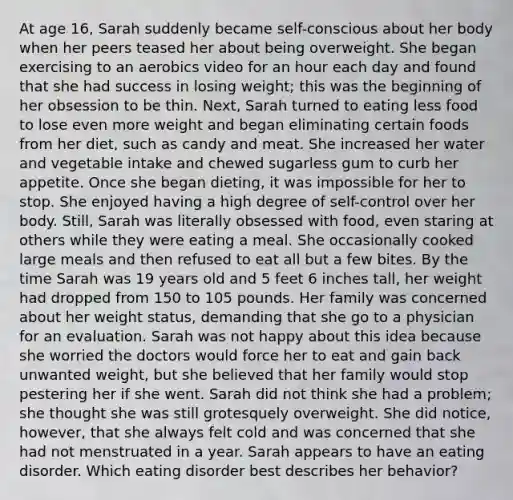 At age 16, Sarah suddenly became self-conscious about her body when her peers teased her about being overweight. She began exercising to an aerobics video for an hour each day and found that she had success in losing weight; this was the beginning of her obsession to be thin. Next, Sarah turned to eating less food to lose even more weight and began eliminating certain foods from her diet, such as candy and meat. She increased her water and vegetable intake and chewed sugarless gum to curb her appetite. Once she began dieting, it was impossible for her to stop. She enjoyed having a high degree of self-control over her body. Still, Sarah was literally obsessed with food, even staring at others while they were eating a meal. She occasionally cooked large meals and then refused to eat all but a few bites. By the time Sarah was 19 years old and 5 feet 6 inches tall, her weight had dropped from 150 to 105 pounds. Her family was concerned about her weight status, demanding that she go to a physician for an evaluation. Sarah was not happy about this idea because she worried the doctors would force her to eat and gain back unwanted weight, but she believed that her family would stop pestering her if she went. Sarah did not think she had a problem; she thought she was still grotesquely overweight. She did notice, however, that she always felt cold and was concerned that she had not menstruated in a year. Sarah appears to have an eating disorder. Which eating disorder best describes her behavior?