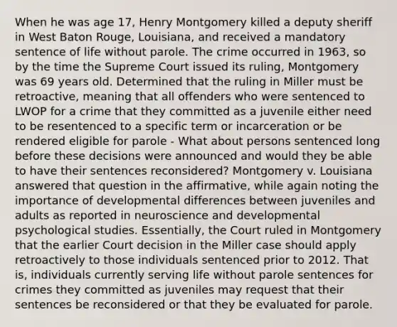 When he was age 17, Henry Montgomery killed a deputy sheriff in West Baton Rouge, Louisiana, and received a mandatory sentence of life without parole. The crime occurred in 1963, so by the time the Supreme Court issued its ruling, Montgomery was 69 years old. Determined that the ruling in Miller must be retroactive, meaning that all offenders who were sentenced to LWOP for a crime that they committed as a juvenile either need to be resentenced to a specific term or incarceration or be rendered eligible for parole - What about persons sentenced long before these decisions were announced and would they be able to have their sentences reconsidered? Montgomery v. Louisiana answered that question in the affirmative, while again noting the importance of developmental differences between juveniles and adults as reported in neuroscience and developmental psychological studies. Essentially, the Court ruled in Montgomery that the earlier Court decision in the Miller case should apply retroactively to those individuals sentenced prior to 2012. That is, individuals currently serving life without parole sentences for crimes they committed as juveniles may request that their sentences be reconsidered or that they be evaluated for parole.