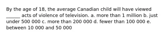 By the age of 18, the average Canadian child will have viewed ______ acts of violence of television. a. more than 1 million b. just under 500 000 c. more than 200 000 d. fewer than 100 000 e. between 10 000 and 50 000