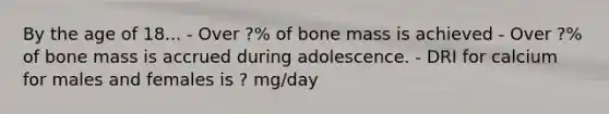 By the age of 18... - Over ?% of bone mass is achieved - Over ?% of bone mass is accrued during adolescence. - DRI for calcium for males and females is ? mg/day