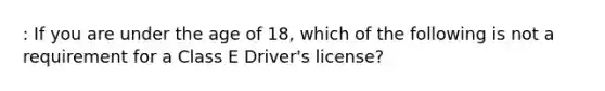 : If you are under the age of 18, which of the following is not a requirement for a Class E Driver's license?