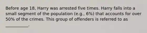 Before age 18, Harry was arrested five times. Harry falls into a small segment of the population (e.g., 6%) that accounts for over 50% of the crimes. This group of offenders is referred to as ___________.