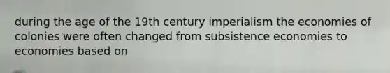 during the age of the 19th century imperialism the economies of colonies were often changed from subsistence economies to economies based on