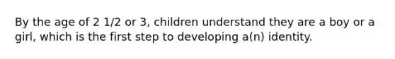 By the age of 2 1/2 or 3, children understand they are a boy or a girl, which is the first step to developing a(n) identity.