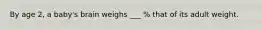 By age 2, a baby's brain weighs ___ % that of its adult weight.
