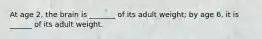 At age 2, the brain is _______ of its adult weight; by age 6, it is ______ of its adult weight.