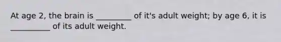 At age 2, the brain is _________ of it's adult weight; by age 6, it is __________ of its adult weight.