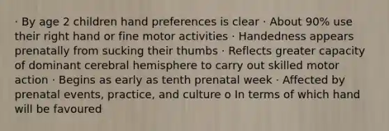 · By age 2 children hand preferences is clear · About 90% use their right hand or fine motor activities · Handedness appears prenatally from sucking their thumbs · Reflects greater capacity of dominant cerebral hemisphere to carry out skilled motor action · Begins as early as tenth prenatal week · Affected by prenatal events, practice, and culture o In terms of which hand will be favoured