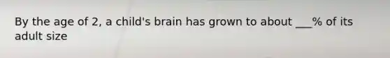 By the age of 2, a child's brain has grown to about ___% of its adult size