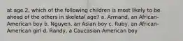 at age 2, which of the following children is most likely to be ahead of the others in skeletal age? a. Armand, an African-American boy b. Nguyen, an Asian boy c. Ruby, an African-American girl d. Randy, a Caucasian-American boy