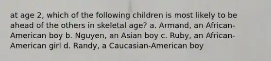 at age 2, which of the following children is most likely to be ahead of the others in skeletal age? a. Armand, an African-American boy b. Nguyen, an Asian boy c. Ruby, an African-American girl d. Randy, a Caucasian-American boy