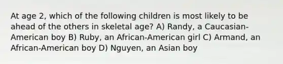 At age 2, which of the following children is most likely to be ahead of the others in skeletal age? A) Randy, a Caucasian-American boy B) Ruby, an African-American girl C) Armand, an African-American boy D) Nguyen, an Asian boy